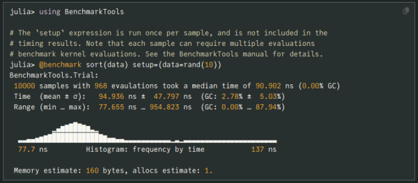 ```
julia> using BenchmarkTools

# The `setup` expression is run once per sample, and is not included in the
# timing results. Note that each sample can require multiple evaluations
# benchmark kernel evaluations. See the BenchmarkTools manual for details.
julia> @benchmark sort(data) setup=(data=rand(10))
BenchmarkTools.Trial:
 10000 samples with 968 evaulations took a median time of 90.902 ns (0.00% GC)
 Time  (mean ± σ):   94.936 ns ±  47.797 ns  (GC: 2.78% ±  5.03%)
 Range (min … max):  77.655 ns … 954.823 ns  (GC: 0.00% … 87.94%)

          ▁▃▅▆▇█▇▆▅▂▁                                          
  ▂▂▃▃▄▅▆▇███████████▇▆▄▄▃▃▂▂▂▂▂▂▂▂▂▂▂▁▂▁▂▂▂▂▂▂▂▂▂▂▂▂▂▂▂▂▂▂▂▂▂▂
  77.7 ns         Histogram: frequency by time           137 ns

 Memory estimate: 160 bytes, allocs estimate: 1.
```