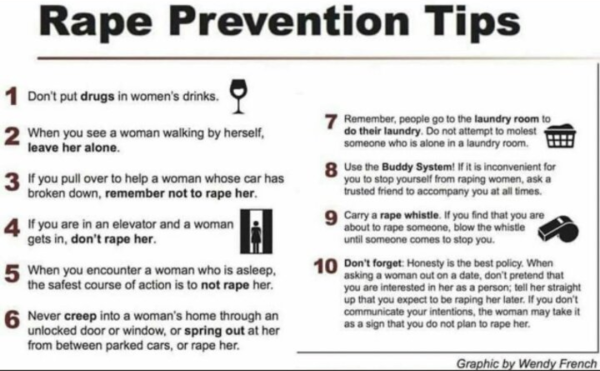 Rape Prevention Tips 
1 Don't put drugs in women'’s drinks. 
2 When you see a woman walking by herself, leave her alone.
 3 If you pull over to help a woman whose car has broken down, remember not to rape her.
4 If you are in an elevator and a woman gets in, don't rape her.
5 When you encounter a woman who is asleep, the safest action is to not rape her.
6 Never creep into a woman's  unlocked door or window, or spring out at her from between parked cars, or rape her. 
7 Remember, people go to the laundry room to do their laundry. Do not attempt to molest someone who is alone in a laundry room. 
8 Use the Buddy System! If it is inconvenient for you to stop yourself from raping women, ask a trusted friend to accompany you at all times.  9 Carry a rape whistle
 If you find that you are about to rape someone, blow whistle until someone comes to stop you.
10 Don't forget Honesty is the best policy. When asking out a woman on a date, Don't pretend your are interested in her as a person; tell her straight up that you expect to be raping her later. If you don't communicate your intentions, the woman may take it a sign you do not intend to rape her lster. 
Graphic by Wendy French 