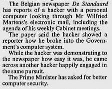 The Belgian newspaper De Standaard
has reports of a hacker with a personal computer looking through Mr Wilfried Martens's electronic mail, including the agenda of his weekly Cabinet meetings.
The paper said the hacker showed a reporter how he broke into the Govern- ment's computer system.
While the hacker was demonstrating to the newspaper how easy it was, he came across another hacker happily engaged in the same pursuit.
The Prime Minister has asked for better computer security.
