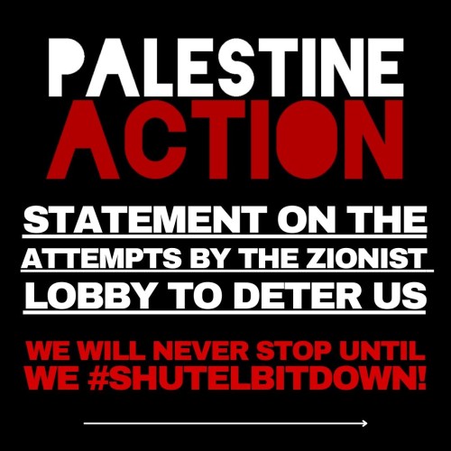 Black background with alternating white and red capitals
PALESTINE ACTION
STATEMENT ON THE ATTEMPTS BY THE ZIONIST LOBBY TO DETER US
WE WILL NEVER STOP UNTIL WE #SHUTELBITDOWN