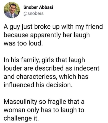 Snober Abbasi
@snobers 

A guy just broke up with my friend because apparently her laugh was too loud. 

In his family, girls that laugh louder are described as indecent and characterless, which has influenced his decision. 

Masculinity so fragile that a woman only has to laugh to challenge it. 