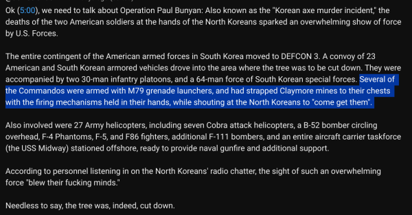 Ok (5:00), we need to talk about Operation Paul Bunyan: Also known as the "Korean axe murder incident," the deaths of the two American soldiers at the hands of the North Koreans sparked an overwhelming show of force by U.S. Forces. 

The entire contingent of the American armed forces in South Korea moved to DEFCON 3. A convoy of 23 American and South Korean armored vehicles drove into the area where the tree was to be cut down. They were accompanied by two 30-man infantry platoons, and a 64-man force of South Korean special forces. Several of the Commandos were armed with M79 grenade launchers, and had strapped Claymore mines to their chests with the firing mechanisms held in their hands, while shouting at the North Koreans to "come get them". 

Also involved were 27 Army helicopters, including seven Cobra attack helicopters, a B-52 bomber circling overhead, F-4 Phantoms, F-5, and F86 fighters, additional F-111 bombers, and an entire aircraft carrier taskforce (the USS Midway) stationed offshore, ready to provide naval gunfire and additional support.

According to personnel listening in on the North Koreans' radio chatter, the sight of such an overwhelming force "blew their fucking minds." 

Needless to say, the tree was, indeed, cut down.

