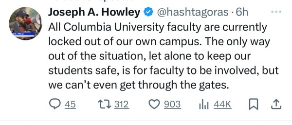 EVA PHID
Joseph A. Howley @@hashtagoras.6h
All Columbia University faculty are currently
locked out of our own campus. The only way
out of the situation, let alone to keep our
students safe, is for faculty to be involved, but
we can't even get through the gates.
@ 45
17312 0 903 Ill 44K WI