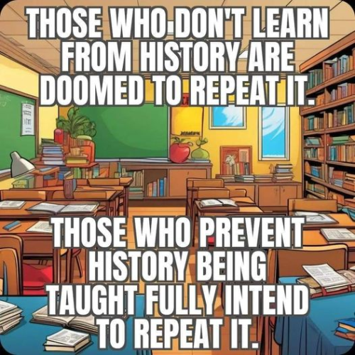 THOSE WHO DON'T LEARN FROM HISTORY ARE DOOMED TO REPEAT IT.

THOSE WHO PREVENT HISTORY BEING TAUGHT FULLY INTEND TO REPEAT IT