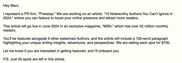 Hey Marc,

| represent a PR firm, "Pressiqa.” We are working on an article, "10 Noteworthy Authors You Can't Ignore in 2024," where you can feature to boost your online presence and attract more readers.

This article will go live in June 2024 in an exclusive magazine, "MSN,” which has over 32 million monthly readers.

You'll be featured alongside 9 other esteemed Authors, and the article will include a 100-word paragraph highlighting your unique writing insights, adventures, and perspectives. We are selling each spot for $700. Let me know if you are interested in getting featured, and I'll onboard you.

P.S. Just 05 spots are left in this article. 