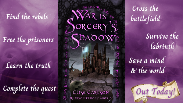 White text on purple background:
Cross the battlefield
Find the rebels
Free the prisoners
Complete the quest
Survive the labrinth
Save a mind 
& the world
Learn the truth
Out Today!
Centred: Ruarnon Trilogy Book 3, War in Sorcery's Shadow's cover:
War in Sorcery's Shadow
Purple glyphs around a stone arch in a stone wall, through which blackened clouds, with grey, lightening pronged edges loom over a many brown towers castle. Lightning crashes against and partially reveals a magic dome shield around the castle.
Desolate hills and dray plains life before it, with leafless, dried-up trees and a skull in the foreground.
Bottom text: Elise Carlson, Ruarnon Trilogy Book 3