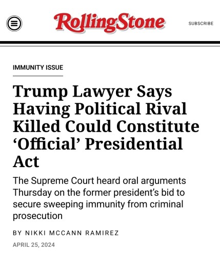 Front cover of Rolling Stone article:

Immunity Issue

Trump Lawyer Says Having Political Rival Killed Could Constitute ‘Official’ Presidential Act

The Supreme Court heard oral arguments Thursday on the former president’s bid to secure sweeping immunity from criminal prosecution

April 25, 2024