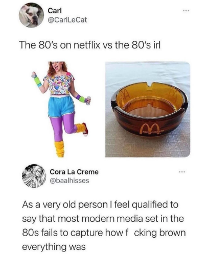 Carl on X (formerly Twitter): "The 80's on netflix vs the 80's irl"
*photo of a girl in a neon workout gear with a Memphis design shirt* *photo of a brown duralex ashtray with McDonald's logo*
Cora comments: "As a very old person I feel qualified to say that most modern media set in 80s fails to capture how fucking brown everything was"