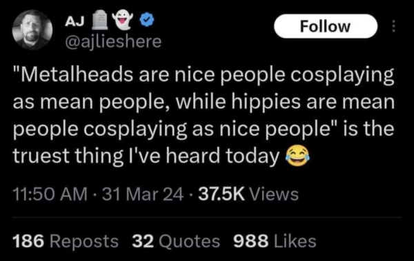 AJ

Follow

@ajlieshere

"Metalheads are nice people cosplaying as mean people, while hippies are mean people cosplaying as nice people" is the truest thing I've heard today

11:50 AM

31 Mar 24

37.5K Views

186 Reposts

32 Quotes

988 Likes
