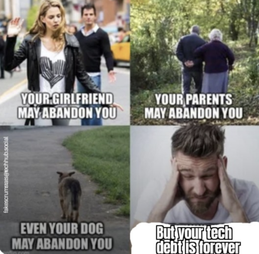 Four picture panels
First is of a woman walking away from a man. Caption is "Your girlfriend may abandon you"

Second is of an old couple walking in the woods. Caption is "Your parents may abandon you"

Third is of a dog walking away. Caption is "Even your dog may abandon you"

Fourth is of a stressed man rubbing his temples. Caption is "But your tech debt is forever" 