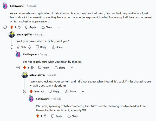 comment thread on an r/newtubers reddit post about getting hate comments
me: As someone who also gets a lot of hate comments about my crooked teeth, I've reached the point where I just laugh about it because it proves they have no actual counterargument to what I'm saying if all they can comment on is my physical appearance. :) 
actual_griffin: Well, you have quite the niche, don't you? 
me:  I'm not exactly sure what you mean by that, lol. 
actual_griffin:  I went to check out your content and I did not expect what I found. It's cool. I'm fascinated to see what it does to my algorithm. 
me:  Oh...wow, speaking of hate comments, I am NOT used to receiving positive feedback, so thanks for the compliment, sincerely XD 