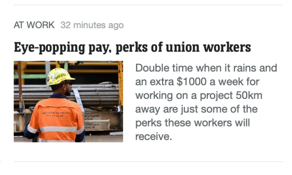 News.com.au story snipped.

Headline: Eye-popping pay, perks of union workers.

Extract: Double time when it rains and an extra $1000 a week for working on a project 50km away are just some of the perks these workers will receive.