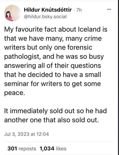 My favourite fact about Iceland is that we have many, many crime writers but only one forensic pathologist, and he was so busy answering all of their questions that he decided to have a small seminar for writers to get some peace.
It immediately sold out so he had another one that also sold out.