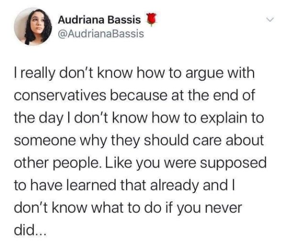 Audriana Bassis
@AudrianaBassis 

I really don't know how to argue with conservatives because at the end of the day I don't know how to explain to someone why they should care about other people. Like you were supposed to have learned that already and I don't know what to do if you never did... 