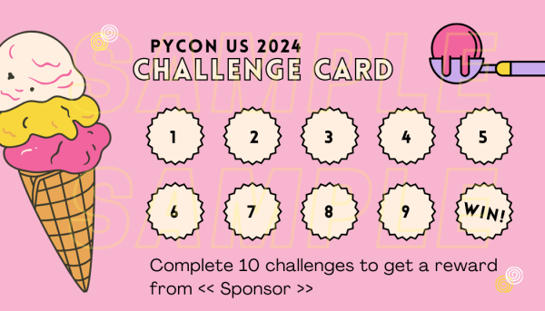 
A stamp card/punch card, like a loyalty card for frequent buyers.

Title: PyCon US 2024 Challenge Card

It has 10 placeholder for stamps, numberered 1 to 9. On the 10th placeholder, it says "WIN!" .

Footer text: Complete 10 challenges to get a reward from <<sponsor>>.

Background is pink. There's a picture of an ice cream on the left and an ice cream scoop on the top right.

Transparent watermark in large letters: SAMPLE SAMPLE