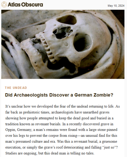 Atlas Obscura May 10, 2024

The Undead
Did Archaeologists Discover a German Zombie?
It’s unclear how we developed the fear of the undead returning to life. As far back as prehistoric times, archaeologists have unearthed graves showing how people attempted to keep the dead good and buried in a tradition known as revenant burials. In a recently discovered grave in Oppin, Germany, a man’s remains were found with a large stone pinned over his legs to prevent the corpse from rising—an unusual find for this man’s presumed culture and era. Was this a revenant burial, a gruesome execution, or simply the grave’s roof deteriorating and falling “just so”? Studies are ongoing, but this dead man is telling no tales.

Photo of a skull face surrounded by grave cloths.