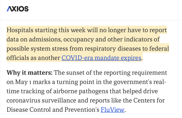 Axios:

Hospitals starting this week will no longer have to report data on admissions, occupancy and other indicators of possible system stress from respiratory diseases to federal officials as another COVID-era mandate expires.

Why it matters: The sunset of the reporting requirement on May 1 marks a turning point in the government's real-time tracking of airborne pathogens that helped drive coronavirus surveillance and reports like the Centers for Disease Control and Prevention's FluView.