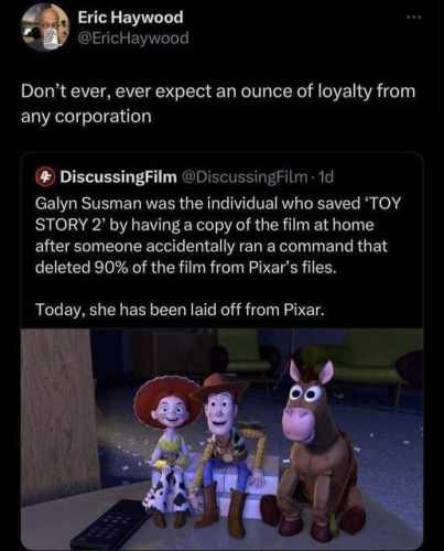 Eric Haywood
@EricHaywood

Don’t ever, ever expect an ounce of loyalty from any corporation:

Galyn Susman was the individual who saved ‘TOY STORY 2’ by having a copy of the film at home after someone accidentally ran a command that deleted 90% of the film from Pixar’s files. Today, she has been laid off from Pixar. 