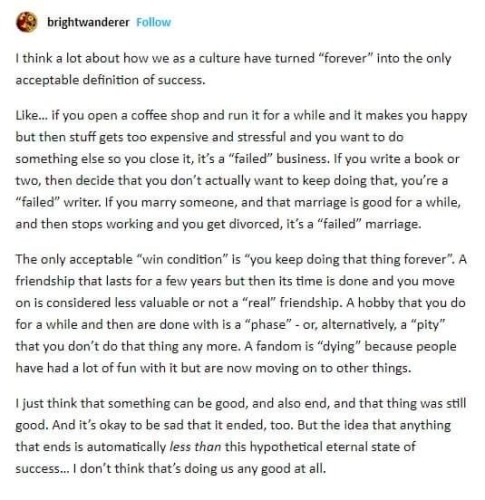 Screenshot of tumblr text post reading:
User brightwanderer
I think a lot about how we as a culture have turned "forever" into the only acceptable definition of success. 
Like... if you open a coffee shop and run it for a while and it makes you happy but then stuff gets too expensive and stressful and you want to do something else so you close it, it's a "failed" business. If you write a book or two, then decide that you don't actually want to keep doing that, you're a "failed" writer. If you marry someone, and that marriage is good for a while, and then stops working and you get divorced, it's a "failed" marriage. 
The only acceptable "win condition" is "you keep doing that thing forever". A friendship that lasts for a few years but then its time is done and you move on is considered less valuable or not a "real" friendship. A hobby that you do for a while and then are done with is a "phase' - or, alternatively, a "pity" that you don't do that thing any more. A fandom is "dying" because people have had a lot of fun with it but are now moving on to other things. 
I just think that something can be good, and also end, and that thing was still good. And it, okay to be sad that It ended, too. But the idea that anything that ends is automatically less than this hypothetical eternal state of success... I don't think that's doing us any good at all. 

Thanks to https://www.onlineocr.net/ with manual corrections.

Source I found at is https://www.reddit.com/r/CuratedTumblr/comments/