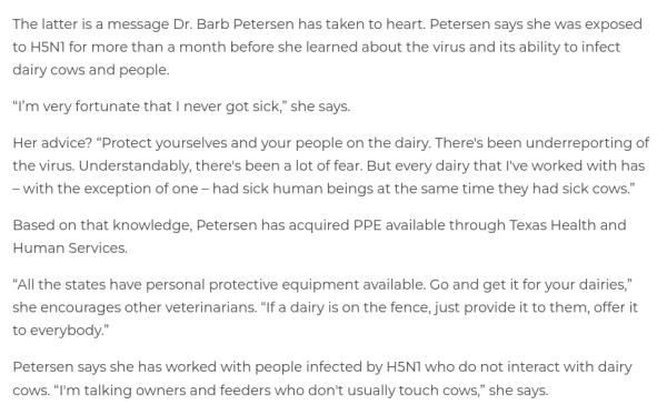 The latter is a message Dr. Barb Petersen has taken to heart. Petersen says she was exposed to H5N1 for more than a month before she learned about the virus and its ability to infect dairy cows and people.

“I’m very fortunate that I never got sick,” she says.

Her advice? “Protect yourselves and your people on the dairy. There's been underreporting of the virus. Understandably, there's been a lot of fear. But every dairy that I've worked with has – with the exception of one – had sick human beings at the same time they had sick cows.” 

Based on that knowledge, Petersen has acquired PPE available through Texas Health and Human Services.

“All the states have personal protective equipment available. Go and get it for your dairies,” she encourages other veterinarians. “If a dairy is on the fence, just provide it to them, offer it to everybody.”

Petersen says she has worked with people infected by H5N1 who do not interact with dairy cows. “I'm talking owners and feeders who don't usually touch cows,” she says. 