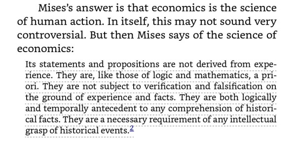 Mises’s answer is that economics is the science of human action. In itself, this may not sound very controversial. But then Mises says of the science of economics: 

Its statements and propositions are not derived from experience. They are, like those of logic and mathematics, a priori. They are not subject to verification and falsification on the ground of experience and facts. They are both logically and temporally antecedent to any comprehension of historical facts. They are a necessary requirement of any intellectual grasp of historical events.2