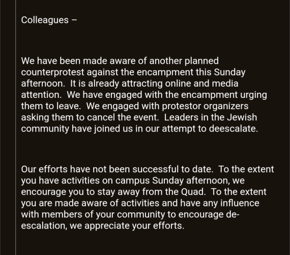 Screenshot of email:

Colleagues

We have been made aware of another planned counterprotest against the encampment this Sunday afternoon.  It is already attracting online and media attention.  We have engaged with the encampment urging them to leave.  We engaged with protestor organizers asking them to cancel the event.  Leaders in the Jewish community have joined us in our attempt to deescalate. 

 

Our efforts have not been successful to date.  To the extent you have activities on campus Sunday afternoon, we encourage you to stay away from the Quad.  To the extent you are made aware of activities and have any influence with members of your community to encourage de-escalation, we appreciate your efforts.

