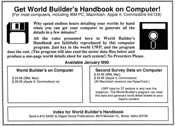 An ad for "World Builder's Handbook on Computer!" with images of floppy disks.

For most computers, including IBM PC, Macintosh, Apple II, Commodore 64/129

Why spend endless hours detailing your worlds by hand when you can get your computer to generate all the details in a few minutes?

All the rules presented here in World Builder's Handbook are faithfully reproduced by this computer program. Just key in the world UWP, and the program does the rest. (The program will also read the sector data files below and produce a one-page world details sheet for each system!) No Preorders Pleace.

Available January 1990
