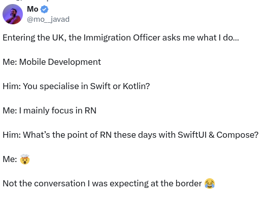From X @mo__javad user:

Entering the UK, the Immigration Officer asks me what I do…

Me: Mobile Development

Him: You specialise in Swift or Kotlin?

Me: I mainly focus in RN

Him: What’s the point of RN these days with SwiftUI & Compose? 

Me: 🤯

Not the conversation I was expecting at the border 😂


Source: https://twitter.com/mo__javad/status/1775967425458065681