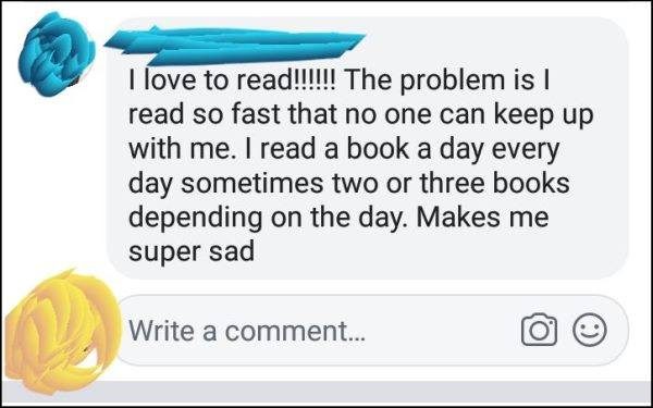 I love to read!!! The problem is I read so fast that no one can keep up with me. I read a book every day sometimes two or three books depending on the day. Make me super sad.