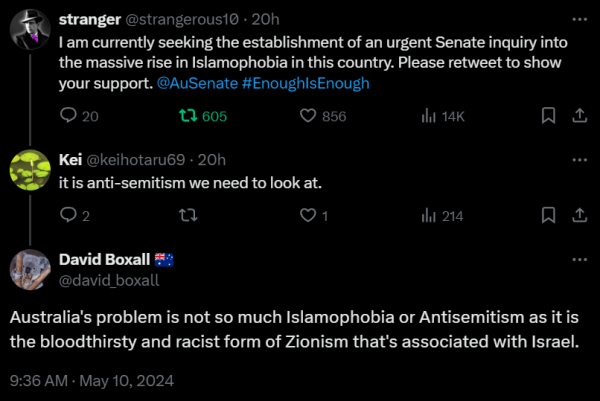 stranger
@strangerous10 · 20h
I am currently seeking the establishment of an urgent Senate inquiry into the massive rise in Islamophobia in this country. Please retweet to show your support. 
@AuSenate #EnoughIsEnough

Kei
@keihotaru69 · 20h
it is anti-semitism we need to look at.

David Boxall
@david_boxall
Australia's problem is not so much Islamophobia or Antisemitism as it is the bloodthirsty and racist form of Zionism that's associated with Israel.
9:36 AM · May 10, 2024