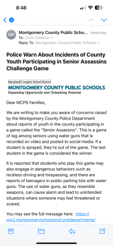 Police Warn About Incidents of County Youth Participating in Senior Assassins
Challenge Game
Maryland's Largest School District
MONTGOMERY COUNTY PUBLIC SCHOOLS
Expanding Opportunity and Unleashing Potential
Dear MCPS Families,
We are writing to make you aware of concerns raised by the Montgomery County Police Department about reports of youth in the county participating in a game called the "Senior Assassins". This is a game of tag among seniors using water guns that is recorded on video and posted to social media. If a student is sprayed, they're out of the game. The last student in the game is considered the winner.
It is reported that students who play this game may also engage in dangerous behaviors such as reckless driving and trespassing, and there are reports of teenagers in public parking lots with water guns. The use of water guns, as they resemble weapons, can cause alarm and lead to unintended situations where someone may feel threatened or scared.