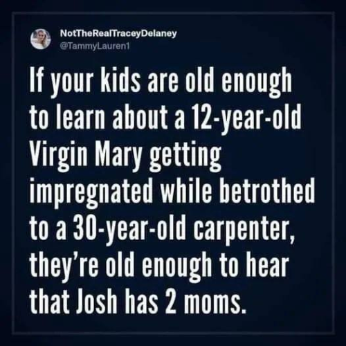 NotTheRealTraceyDelaney
@TammyLauren1

If your kids are old enough to learn about a 12-year-old Virgin Mary getting impregnated while betrothed to a 30-year-old carpenter, they're old enough to hear that Josh has 2 moms. 
