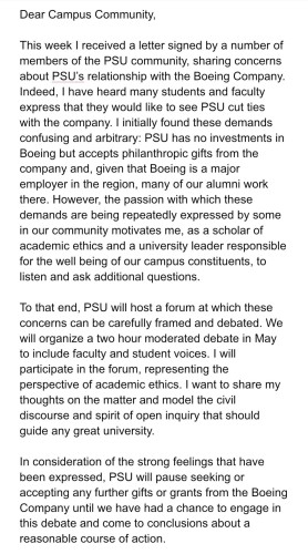 Dear Campus Community
This week I received a letter signed by a number of members of the PSU community, sharing concerns about PSU's relationship with the Boeing Company.  Indeed, I have heard man students and faculty express that they would like to see PSU cut ties with the company.  I initially found these demands confusing and arbitrary: PSU has no investments in Boeing but accepts philanthropic gifts from the company and, given that Boeing is a major employer in the region, many of our alumni work here.  However, the passion with which these demands are being repeatedly expressed by some in our community motivates me to listen and ask additional questions.
...
In consideration of the strong feelings that have been expressed, PSU will pause seeking or accepting any further gifts or grants from the Boeing Company until we have had a chance to engage with this debate and come to conclusions about a reasonable course of action.