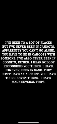 I’VE BEEN TO A LOT OF PLACES BUT I'VE NEVER BEEN IN CAHOOTS. APPARENTLY YOU CAN’T GO ALONE, YOU HAVE TO BE IN CAHOOTS WITH SOMEONE. I'VE ALSO NEVER BEEN IN COGNITO, EITHER. I HEAR NOBODY RECOGNIZES YOU THERE. I HAVE, HOWEVER, BEEN IN SANE. THEY DON’T HAVE AN AIRPORT. YOU HAVE TO BE DRIVEN THERE. I HAVE MADE SEVERAL TRIPS. 