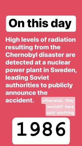 On this day

High levels of radiation resulting from the Chernobyl disaster are detected at a nuclear
power plant in Sweden, leading Soviet authorities to publicly announce the accident.

otherwise, they wouldn't have said anything

1986