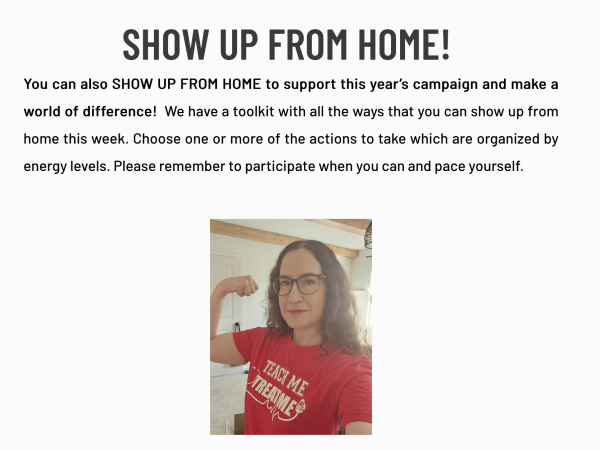 Selfie of Jaime Seltzer wearing a red "Teach ME, Treat ME" t-shirt and flexing her right bicep as if to say, "we can do it!" 

Text: "SHOW UP FROM HOME! 

You can also SHOW UP FROM HOME to support this year’s campaign and make a world of difference!  We have a toolkit with all the ways that you can show up from home this week. Choose one or more of the actions to take which are organized by energy levels. Please remember to participate when you can and pace yourself."
