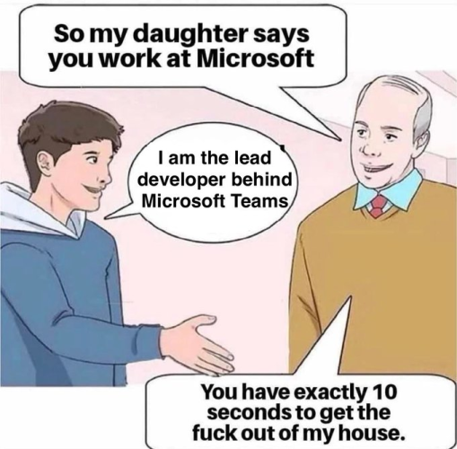 Man says: so my daughter says you work at Microsoft.
Younger man replies: I am the lead developer behind Microsoft Teams.
Older man replies: You have exactly 0 seconds to get the fuck out of my house