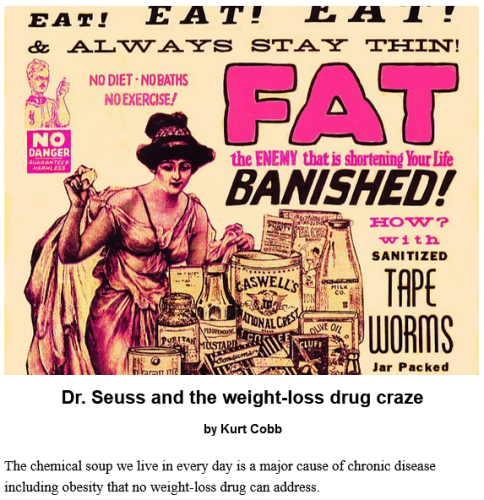 Graphic reads:
Eat! Eat! Eat! 
And always stay thin!
No diet - no baths - no exercise!
Fat is the enemy that is shortening your life.
Banished!
How?
With sanitized tape worms, jar packed.

Dr. Seuss and the weight-loss drug craze
by Kurt Cobb

The chemical soup we live in every day is a major cause of chronic disease including obesity that no weight-loss drug can address.

Ad from 1910 touting pills containing tapeworms as a diet aid. Via Jim Griffin on Wikimedia Commons https://commons.wikimedia.org/wiki/File:Tapeworm_Diet_–_No_Ill_Effects_!_(50885803888).jpg 