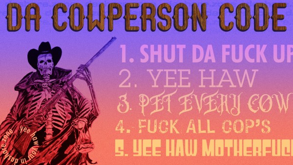 a bad da share zone meme with a cowboy skeleton and a million annoying fonts
da cowperson code
1. shut da fuck up
2. yee haw
3. pet every cow
4. fuck all cop's
5. yee haw motherfucker