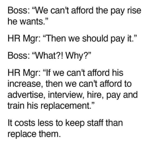 Boss: “We can't afford the pay rise he wants.”

HR Mgr: “Then we should pay it.” Boss: “What?! Why?”

HR Mgr: “If we can't afford his increase, then we can't afford to advertise, interview, hire, pay and train his replacement.”

It costs less to keep staff than replace them.