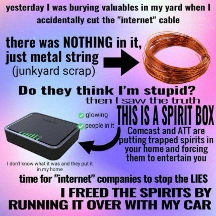 yesterday I was burying valuables in my yard when I accidentally cut the "internet" cable
there was NOTHING in it, just metal string (junkyard scrap)
Do they think I'm stupid? then I saw the truth
THIS IS A SPIRIT BOX (pointing to an Internet router)
✅ glowing
✅ people in it
(I don't know what it was and they put it in my home)
Comcast and AT&T are putting trapped spirits in your home and forcing them to entertain you
time for "internet" companies to stop the LIES
I FREED THE SPIRITS BY RUNNING IT OVER WITH MY CAR