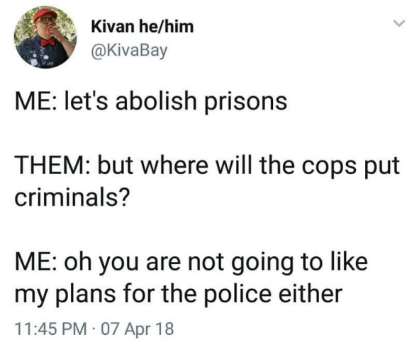 A tweet from @KivaBay:

Me: let's abolish prisons
Them: but where will the cops put criminals? 
Me: oh you are not going to like my plans for the police either