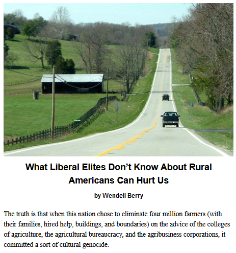 What Liberal Elites Don’t Know About Rural Americans Can Hurt Us by Wendell Berry

The truth is that when this nation chose to eliminate four million farmers (with their families, hired help, buildings, and boundaries) on the advice of the colleges of agriculture, the agricultural bureaucracy, and the agribusiness corporations, it committed a sort of cultural genocide.

Teaser photo credit; At 484 miles (779 km) long, Kentucky Route 80 is the longest route in Kentucky, pictured here west of Somerset.. By Censusdata at English Wikipedia – Transferred from en.wikipedia to Commons by Bkell using CommonsHelper., Public Domain, https://commons.wikimedia.org/w/index.php?curid=11465589