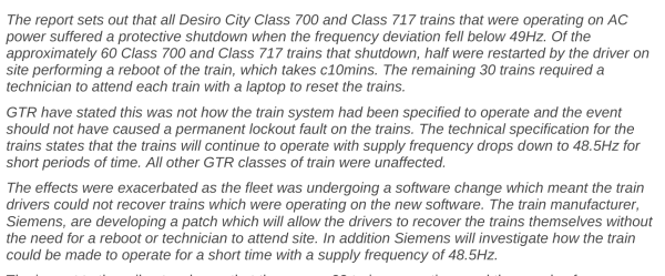 The report sets out that all Desiro City Class 700 and Class 717 trains that were operating on AC
power suffered a protective shutdown when the frequency deviation fell below 49Hz. Of the
approximately 60 Class 700 and Class 717 trains that shutdown, half were restarted by the driver on
site performing a reboot of the train, which takes c10mins. The remaining 30 trains required a
technician to attend each train with a laptop to reset the trains.
GTR have stated this was not how the train system had been specified to operate and the event
should not have caused a permanent lockout fault on the trains. The technical specification for the
trains states that the trains will continue to operate with supply frequency drops down to 48.5Hz for
short periods of time. All other GTR classes of train were unaffected.
The effects were exacerbated as the fleet was undergoing a software change which meant the train
drivers could not recover trains which were operating on the new software. The train manufacturer,
Siemens, are developing a patch which will allow the drivers to recover the trains themselves without
the need for a reboot or technician to attend site. In addition Siemens will investigate how the train
could be made to operate for a short time with a supply frequency of 48.5Hz.