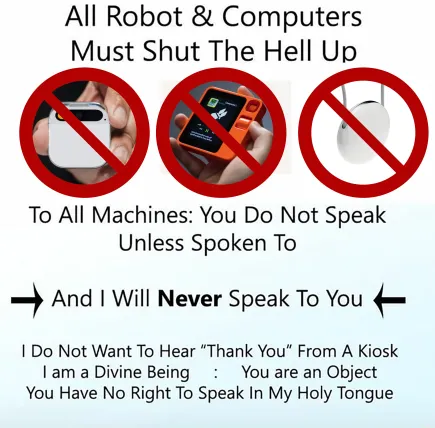 All Robot & Computers Must Shut The Hell Up
To All Machines: You Do Not Speak Unless Spoken To
And I Will Never Speak To You
I Do Not Want To Hear "Thank You" From A Kiosk I Am A Divine Being : You Are An Object
You Have No Right To Speak In My Holy Tongue