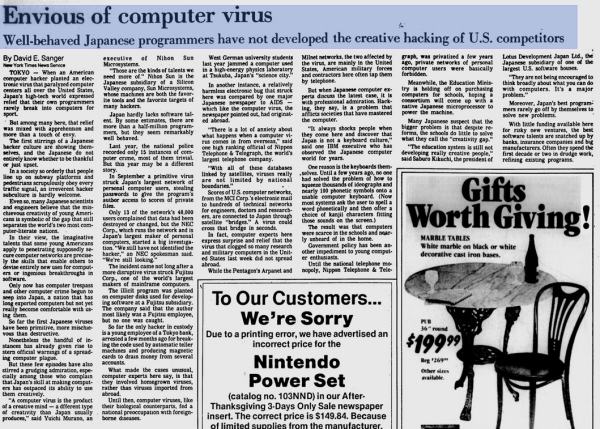 Envious of computer virus
Well-behaved Japanese programmers have not developed the creative hacking of U.S. competitors
By David E. Sanger
New York Times News Service TOKYO
When an American
computer hacker planted an elec- tronic virus that paralyzed computer centers all over the United States, Japan's high-tech world expressed relief that their own programmers rarely break into computers for sport.
But among many here, that relief was mixed with apprehension and more than a touch of envy.
The first stirrings of a Japanese backer culture are showing them- selves, and the Japanese do not entirely know whether to be thankful or just upset.
In a society so orderly that people line up on subway platforms and pedestrians scrupulously obey every traffic signal, an irreverent hacker subculture is hardly welcome.
Even so, many Japanese scientists and engineers believe that the mis- chievous creativity of young Ameri- cans is symbolic of the gap that still separates the world's two most com- puter-literate nations.
In their view, the imaginative talents that some young Americans apply to penetrating supposedly se- cure computer networks are precise- ly the skills that enable others to devise entirely new uses for comput- ers or ingenious breakthroughs in software.
