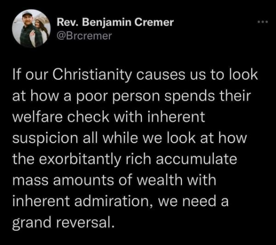 Rev. Benjamin Cremer
@Brcremer 

If our Christianity causes us to look at how a poor person spends their welfare check with inherent suspicion all while we look at how the exorbitantly rich accumulate mass amounts of wealth with inherent admiration, we need a grand reversal. 