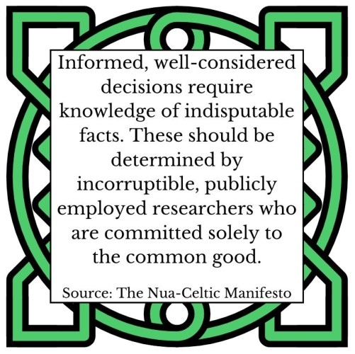Informed, well-considered decisions require knowledge of indisputable facts. These should be determined by incorruptible, publicly employed researchers who are committed solely to the common good. 
Source: The Nua-Celtic Manifesto