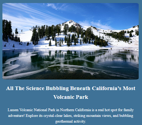 All The Science Bubbling Beneath California’s Most Volcanic Park

Lassen Volcanic National Park in Northern California is a real hot spot for family adventure! Explore its crystal-clear lakes, striking mountain views, and bubbling geothermal activity.

