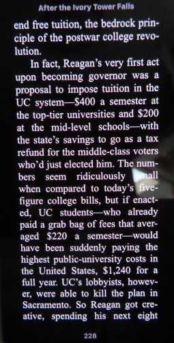 Photo of ebook on phone screen, p. 228 "end free tuition, the bedrock prin- ciple of the postwar college revolution.

In fact, Reagan’s very first act upon becoming governor was a proposal to impose tuition in the UC system—$400 a semester at the top-tier universities and $200 at the mid-level schools—with the state’s savings to go as a tax refund for the middle-class voters who’d just elected him. The numbers seem ridiculously when compared to today’s five-figure college bills, but if enacted, UC students—who already paid a grab bag of fees that averaged $220 a semester—would have been suddenly paying the highest public-university costs in the United States, $1,240 for a full year. UC’s lobbyists, however, were able to kill the plan in Sacramento. So Reagan got creative, spending his next eight"